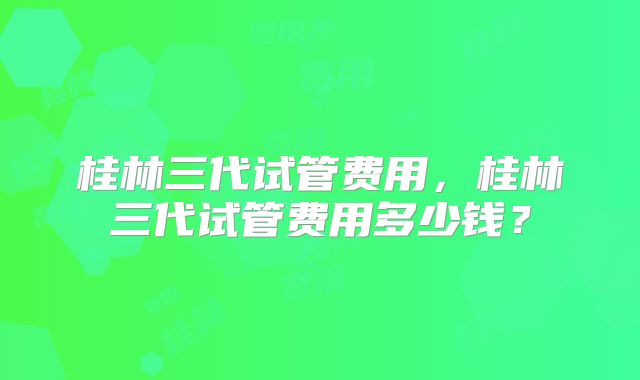 桂林三代试管费用，桂林三代试管费用多少钱？