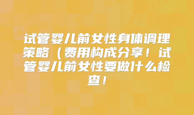 试管婴儿前女性身体调理策略(费用构成分享!试管婴儿前女性要做什么检查!