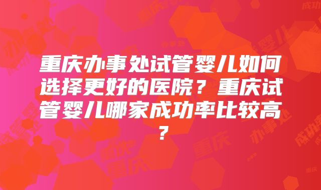 重庆办事处试管婴儿如何选择更好的医院？重庆试管婴儿哪家成功率比较高？