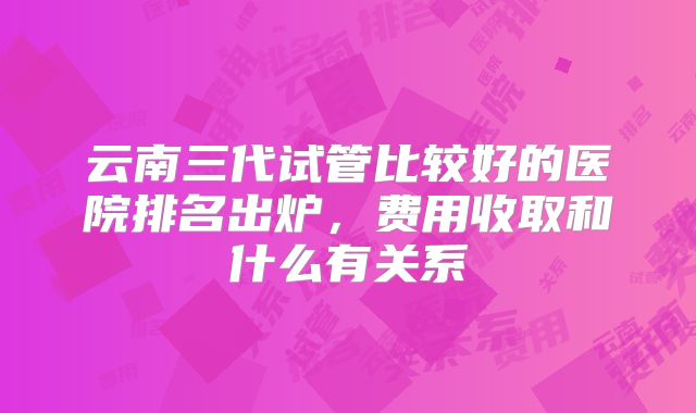 云南三代试管比较好的医院排名出炉,费用收取和什么有关系