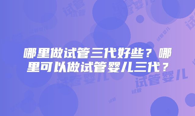 哪里做试管三代好些?哪里可以做试管婴儿三代?