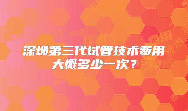 深圳第三代试管技术费用大概多少一次？