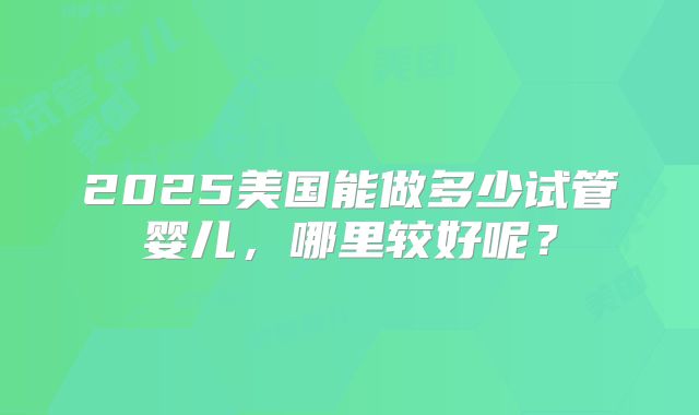2025美国能做多少试管婴儿，哪里较好呢？