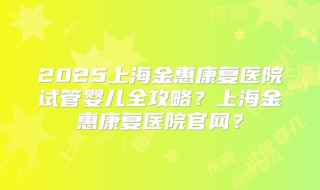 2025上海金惠康复医院试管婴儿全攻略？上海金惠康复医院官网？