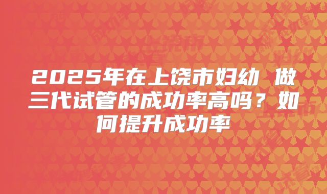 2025年在上饶市妇幼 做三代试管的成功率高吗?如何提升成功率