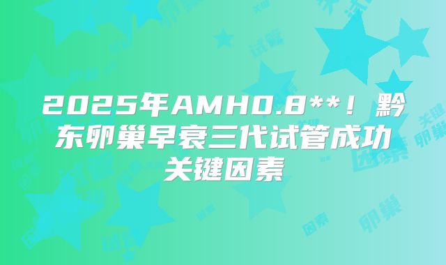 2025年AMH0.8**！黔东卵巢早衰三代试管成功关键因素