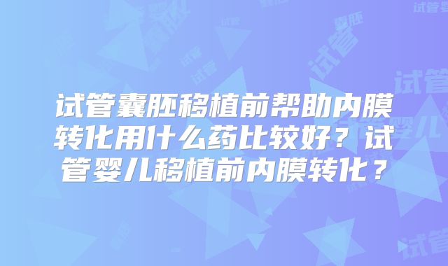 试管囊胚移植前帮助内膜转化用什么药比较好？试管婴儿移植前内膜转化？