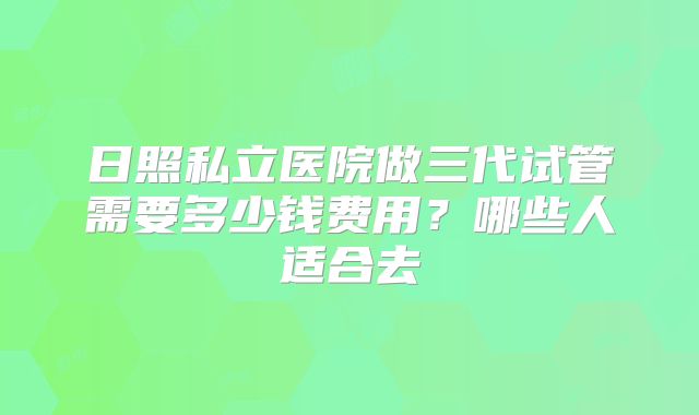 日照私立医院做三代试管需要多少钱费用?哪些人适合去