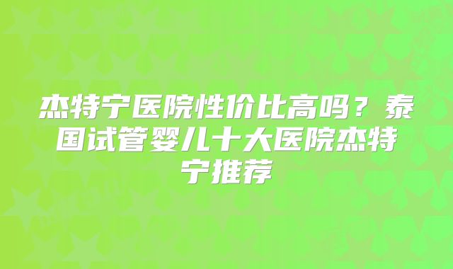 杰特宁医院性价比高吗？泰国试管婴儿十大医院杰特宁推荐