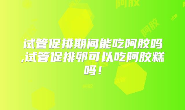 试管促排期间能吃阿胶吗,试管促排卵可以吃阿胶糕吗！