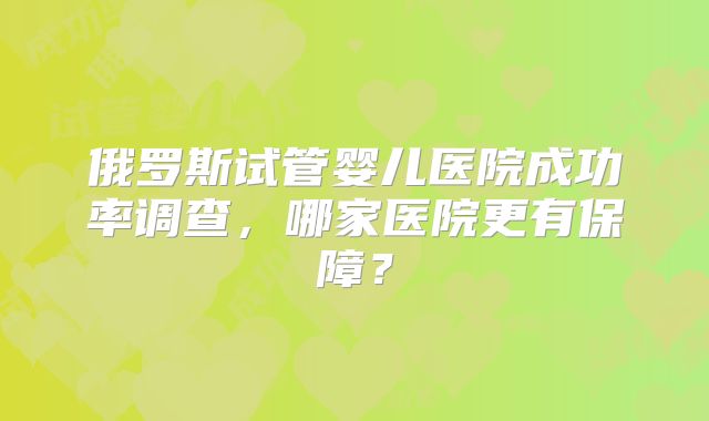 俄罗斯试管婴儿医院成功率调查,哪家医院更有保障?