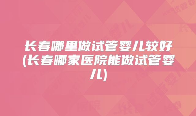 长春哪里做试管婴儿较好(长春哪家医院能做试管婴儿)