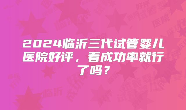2024临沂三代试管婴儿医院好评,看成功率就行了吗?