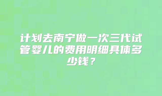 计划去南宁做一次三代试管婴儿的费用明细具体多少钱？