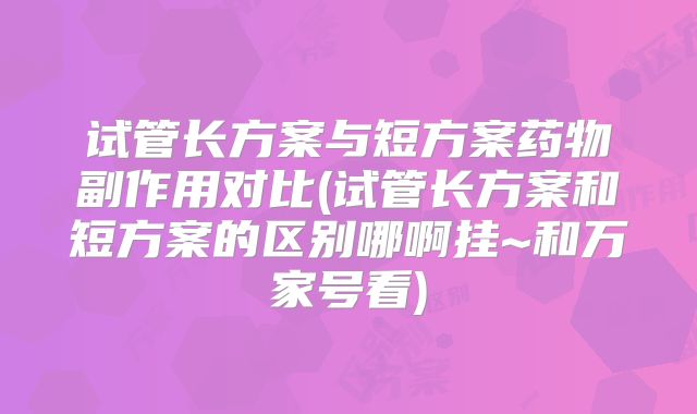 试管长方案与短方案药物副作用对比(试管长方案和短方案的区别哪啊挂~和万家号看)