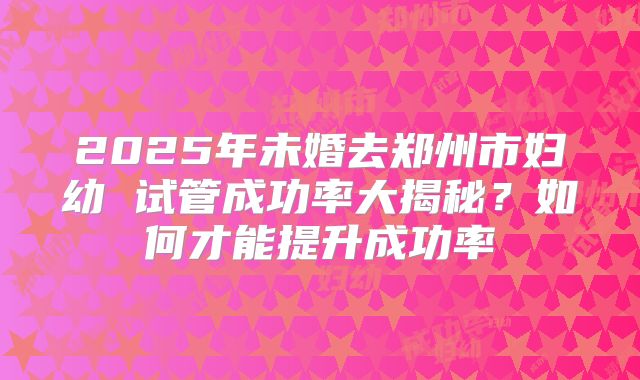 2025年未婚去郑州市妇幼 试管成功率大揭秘？如何才能提升成功率