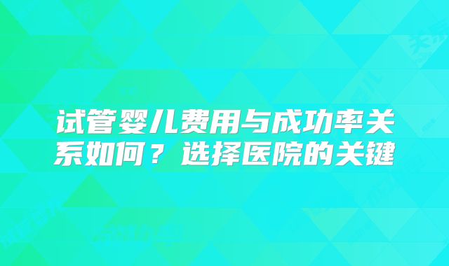 试管婴儿费用与成功率关系如何？选择医院的关键