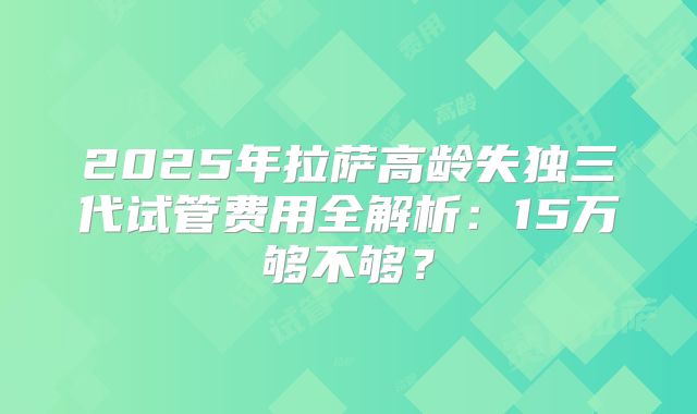 2025年拉萨高龄失独三代试管费用全解析：15万够不够？