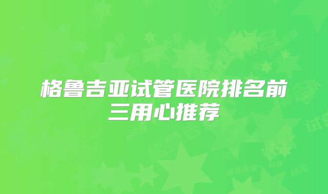 格鲁吉亚试管医院排名前三用心推荐