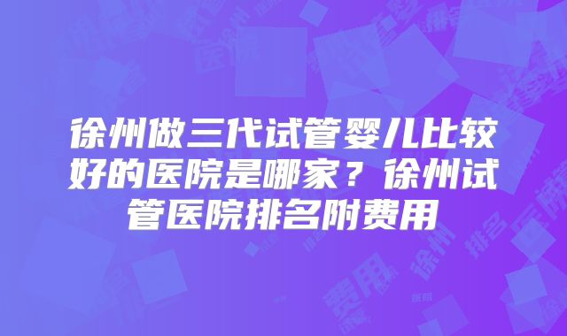 徐州做三代试管婴儿比较好的医院是哪家？徐州试管医院排名附费用