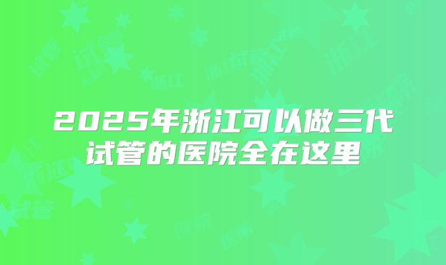 2025年浙江可以做三代试管的医院全在这里