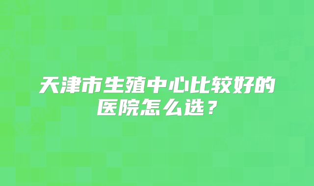 天津市生殖中心比较好的医院怎么选？