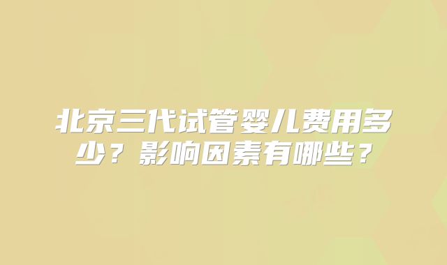 北京三代试管婴儿费用多少？影响因素有哪些？