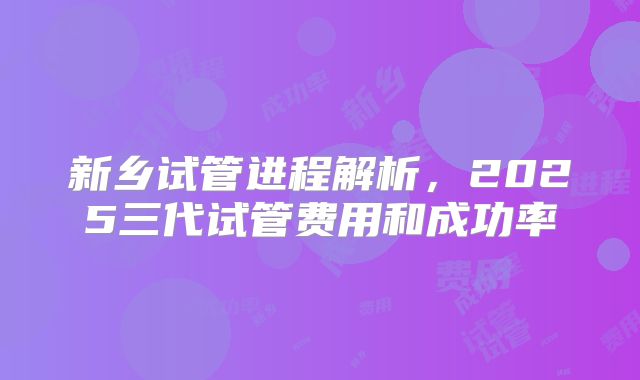 新乡试管进程解析，2025三代试管费用和成功率