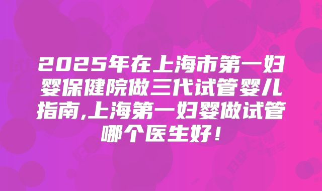 2025年在上海市第一妇婴保健院做三代试管婴儿指南,上海第一妇婴做试管哪个医生好！