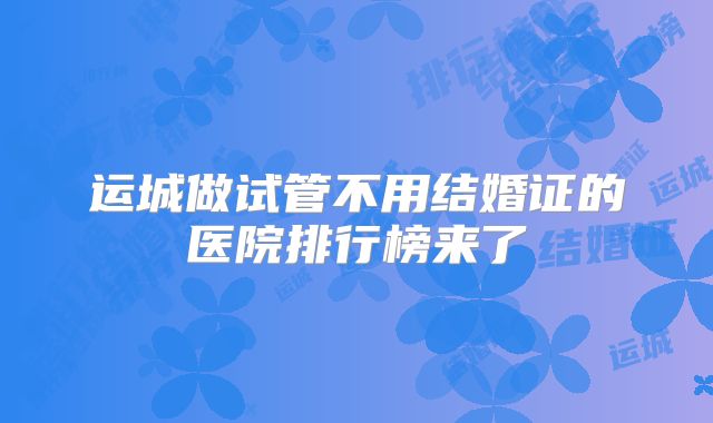 运城做试管不用结婚证的医院排行榜来了