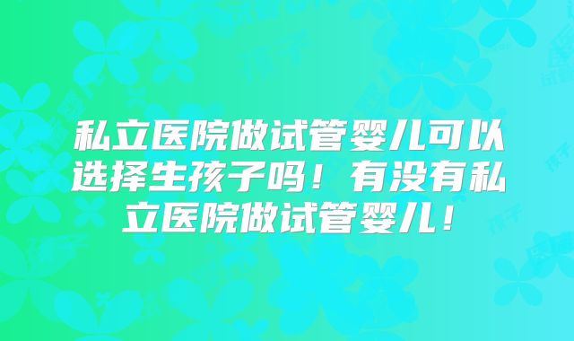 私立医院做试管婴儿可以选择生孩子吗！有没有私立医院做试管婴儿！