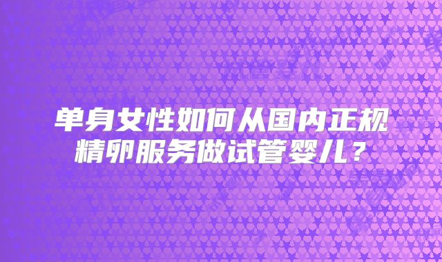 单身女性如何从国内正规精卵服务做试管婴儿？