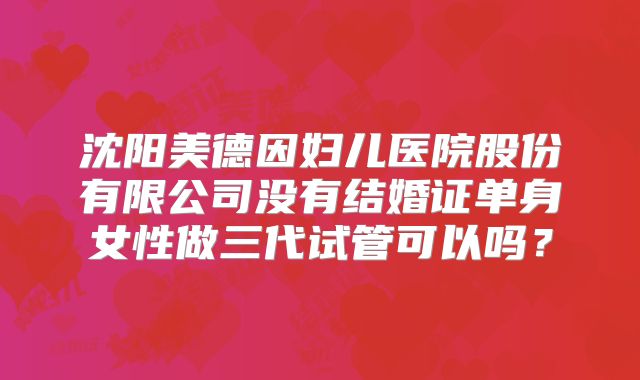 沈阳美德因妇儿医院股份有限公司没有结婚证单身女性做三代试管可以吗？