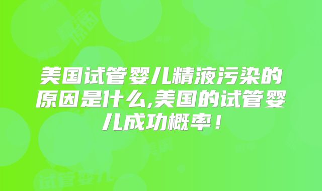 美国试管婴儿精液污染的原因是什么,美国的试管婴儿成功概率！