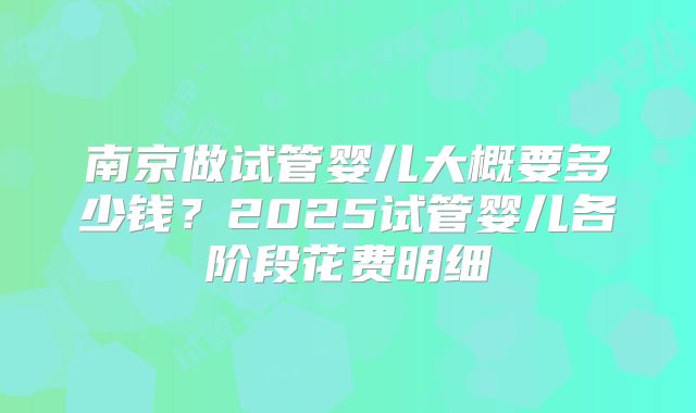 南京做试管婴儿大概要多少钱？2025试管婴儿各阶段花费明细