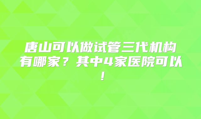 唐山可以做试管三代机构有哪家？其中4家医院可以！
