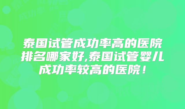 泰国试管成功率高的医院排名哪家好,泰国试管婴儿成功率较高的医院！