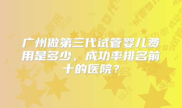 广州做第三代试管婴儿费用是多少，成功率排名前十的医院？