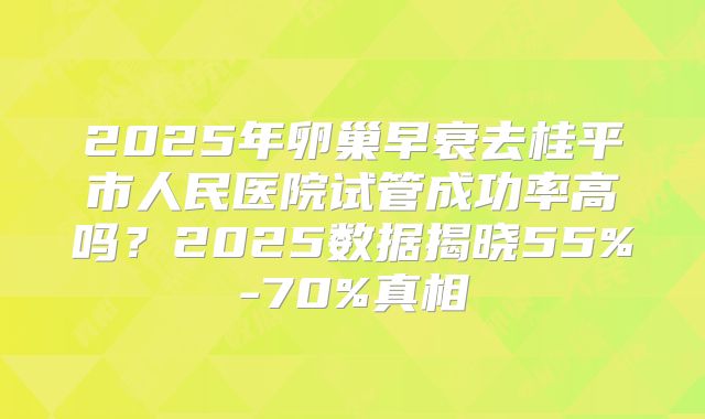 2025年卵巢早衰去桂平市人民医院试管成功率高吗?2025数据揭晓55%-70%真相