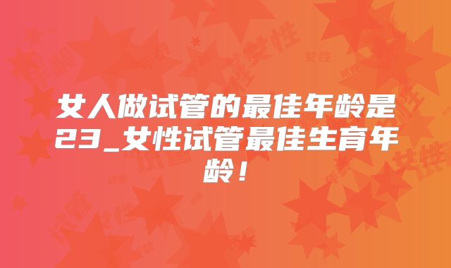 女人做试管的最佳年龄是23_女性试管最佳生育年龄!