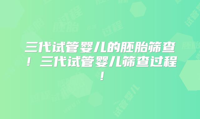 三代试管婴儿的胚胎筛查！三代试管婴儿筛查过程！