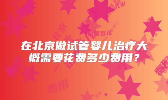 在北京做试管婴儿治疗大概需要花费多少费用？