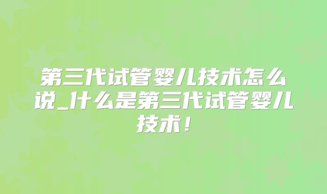 第三代试管婴儿技术怎么说_什么是第三代试管婴儿技术！