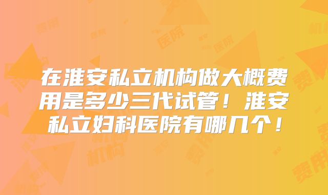 在淮安私立机构做大概费用是多少三代试管！淮安私立妇科医院有哪几个！