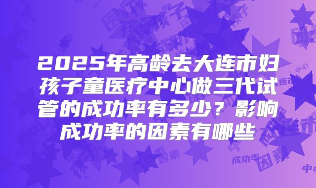 2025年高龄去大连市妇孩子童医疗中心做三代试管的成功率有多少?影响成功率的因素有哪些