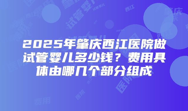 2025年肇庆西江医院做试管婴儿多少钱？费用具体由哪几个部分组成