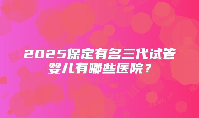 2025保定有名三代试管婴儿有哪些医院？
