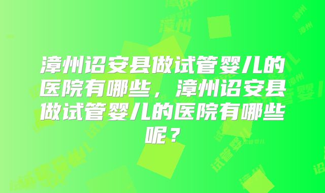 漳州诏安县做试管婴儿的医院有哪些,漳州诏安县做试管婴儿的医院有哪些呢?