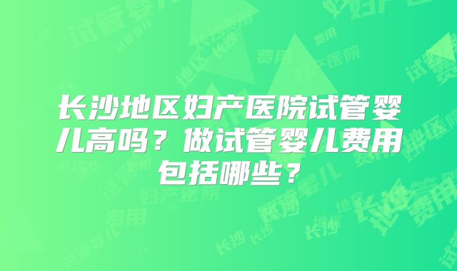 长沙地区妇产医院试管婴儿高吗？做试管婴儿费用包括哪些？