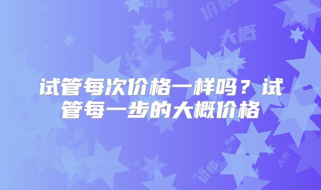 试管每次价格一样吗？试管每一步的大概价格